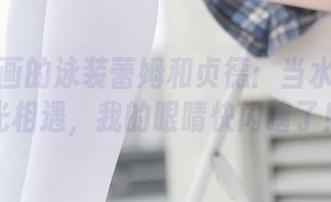 兔玩映画的泳装蕾姆和贞德：当水花与剑光相遇，我的眼睛快闪瞎了！